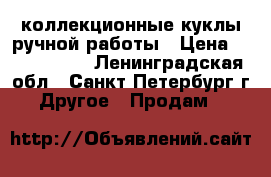 коллекционные куклы ручной работы › Цена ­ 3000-4000 - Ленинградская обл., Санкт-Петербург г. Другое » Продам   